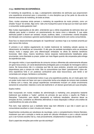 8 
Artigo: MARKETING DE EXPERIÊNCIA 
O marketing de experiência, ou seja, o planejamento sistemático de estímulos que proporcionem 
uma experiência emocional para o consumidor, é uma disciplina que já faz parte do dia-a-dia de 
diversos executivos de marketing, de todas as áreas. 
Claro, muitas empresas ainda pensam o marketing de experiência de modo primário, como um 
simples “truque” de vendas. Algo como: “põe uma musiquinha suave na loja que ouvi dizer que assim 
o consumidor acaba gastando mais”. 
Mas muitas organizações já vão além, entendendo que a oferta orquestrada de estímulos deve ser 
utilizada para ajudar a construir um posicionamento de marca único e relevante. E que estes 
estímulos podem e devem ser variados: visuais, auditivos, táteis…e envolventes: criando situações 
de interação com a empresa e gerando oportunidades de relacionamento com outros consumidores. 
Esse foco no desenvolvimento planejado de “experiências” acontece hoje e se manterá amanhã por 
pelo menos três motivos. 
O primeiro é um relativo esgotamento do modelo tradicional de marketing calcado apenas no 
oferecimento de benefícios ao consumidor. O alto grau de paridade tecnológica entre as empresas 
reduziu muito o espaço para uma diferenciação embasada na oferta de distintos benefícios 
funcionais. Além disso, mesmo benefícios menos tangíveis tradicionalmente trabalhados pelos 
anunciantes, como liberdade ou prazer, podem ser mais frágeis quando não amparados pela entrega 
de experiências reais. 
Um segundo motivo, é que experiências de consumo únicas e diferentes são extremamente eficazes 
em gerar boca-a-boca, um canal absolutamente privilegiado para a circulação de mensagens sobre a 
marca. No boca-a-boca não é a empresa que fala de seus produtos, arcando com orçamentos 
dispendiosos para a compra de mídia. São os consumidores que falam “gratuitamente” sobre ela. 
Uma experiência forte é um poderoso combustível para esse boca-a-boca, pois tende a ser 
comentada com amigos, familiares e conhecidos. 
Finalmente, o terceiro e fundamental motivo é que uma experiência positiva, de um modo geral, tem 
um poder muito maior em fazer com que o consumidor tenha uma relação de compra mais constante 
e intensa com a marca. Isto porque experiências normalmente invocam um amplo envolvimento 
sensorial do consumidor, tratando-o como ele realmente é: um decisor governado por suas emoções. 
Explico melhor. 
Está incorporado em muitos modelos de administração e marketing uma perspectiva bastante 
tradicional que enaltece a “razão”, partindo do princípio de que somos o orgulho de Platão e 
Descartes. Traduzindo: para decidir, alcançando os melhores resultados, devemos deixar as 
emoções de fora, considerar as diferentes alternativas à nossa disposição e efetuar uma análise de 
custo/benefícios de cada uma delas. 
Pois bem, hoje sabemos que a realidade talvez seja bem diferente e que não é assim que os 
consumidores escolhem e criam vínculos com marcas. 
Experimentos conduzidos por estudiosos da neurologia, como o competentíssimo Antonio Damásio, 
mostraram que sem a emoção a mente se perde em cálculos infindáveis e com o cálculo racional 
puro o ser humano escolhe mal ou, mais provavelmente, simplesmente é incapaz de escolher. 
Qual o papel das emoções para evitar que isto aconteça? 
 