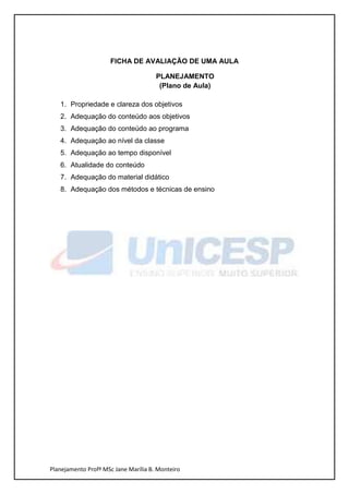 FICHA DE AVALIAÇÃO DE UMA AULA

                                      PLANEJAMENTO
                                       (Plano de Aula)

   1. Propriedade e clareza dos objetivos
   2. Adequação do conteúdo aos objetivos
   3. Adequação do conteúdo ao programa
   4. Adequação ao nível da classe
   5. Adequação ao tempo disponível
   6. Atualidade do conteúdo
   7. Adequação do material didático
   8. Adequação dos métodos e técnicas de ensino




Planejamento Profª MSc Jane Marília B. Monteiro
 
