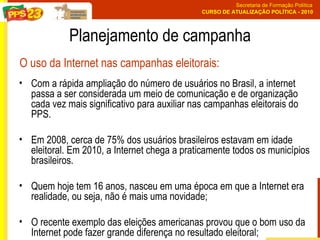 Planejamento de campanha Com a rápida ampliação do número de usuários no Brasil, a internet passa a ser considerada um meio de comunicação e de organização cada vez mais significativo para auxiliar nas campanhas eleitorais do PPS.  Em 2008, cerca de 75% dos usuários brasileiros estavam em idade eleitoral. Em 2010, a Internet chega a praticamente todos os municípios brasileiros.  Quem hoje tem 16 anos, nasceu em uma época em que a Internet era realidade, ou seja, não é mais uma novidade; O recente exemplo das eleições americanas provou que o bom uso da Internet pode fazer grande diferença no resultado eleitoral; O uso da Internet nas campanhas eleitorais: 