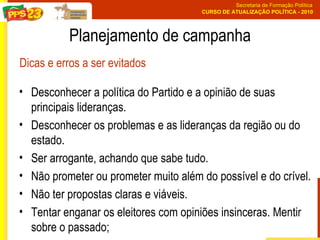 Desconhecer a política do Partido e a opinião de suas principais lideranças.  Desconhecer os problemas e as lideranças da região ou do estado.  Ser arrogante, achando que sabe tudo.  Não prometer ou prometer muito além do possível e do crível.  Não ter propostas claras e viáveis.  Tentar enganar os eleitores com opiniões insinceras. Mentir sobre o passado; Planejamento de campanha Dicas e erros a ser evitados 
