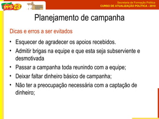 Esquecer de agradecer os apoios recebidos.  Admitir brigas na equipe e que esta seja subserviente e desmotivada Passar a campanha toda reunindo com a equipe;  Deixar faltar dinheiro básico de campanha;  Não ter a preocupação necessária com a captação de dinheiro; Planejamento de campanha Dicas e erros a ser evitados 