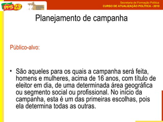 Planejamento de campanha São aqueles para os quais a campanha será feita, homens e mulheres, acima de 16 anos, com título de eleitor em dia, de uma determinada área geográfica ou segmento social ou profissional. No início da campanha, esta é um das primeiras escolhas, pois ela determina todas as outras.  Público-alvo: 