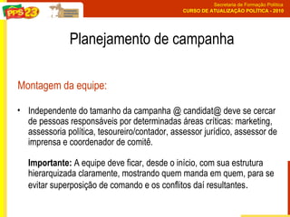 Independente do tamanho da campanha @ candidat@ deve se cercar de pessoas responsáveis por determinadas áreas críticas: marketing, assessoria política, tesoureiro/contador, assessor jurídico, assessor de imprensa e coordenador de comitê.  Importante:  A equipe deve ficar, desde o início, com sua estrutura hierarquizada claramente, mostrando quem manda em quem, para se evitar superposição de comando e os conflitos daí resultantes . Montagem da equipe: Planejamento de campanha 