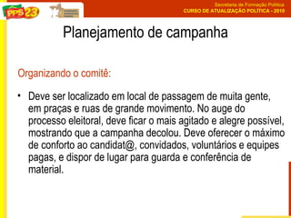 Planejamento de campanha Deve ser localizado em local de passagem de muita gente, em praças e ruas de grande movimento. No auge do processo eleitoral, deve ficar o mais agitado e alegre possível, mostrando que a campanha decolou. Deve oferecer o máximo de conforto ao candidat@, convidados, voluntários e equipes pagas, e dispor de lugar para guarda e conferência de material.  Organizando o comitê: 