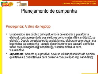 Estabelecido seu público principal, é hora de elaborar a plataforma eleitoral, será apresentada aos eleitores como metas d@ candidat@, se eleito(a). Depois de estabelecida a plataforma, elaboram-se o slogan e a logomarca da campanha - aquele desenhozinho que passará a enfeitar todas as publicações d@ candidat@, visando marcá-la bem, visualmente. Importante:  Sempre que possível deve se utilizar pesquisas de opinião qualitativas e quantitativas para balizar a comunicação d@ candidat@. Planejamento de campanha Propaganda: A alma do negócio 