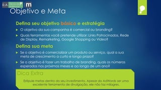 Objetivo e Meta
 O objetivo da sua campanha é comercial ou branding?
 Quais ferramentas você pretende utilizar: Links Patrocinados, Rede
de Display, Remarketing, Google Shopping ou Vídeo?
Defina seu objetivo básico e estratégia
 Se o objetivo é comercializar um produto ou serviço, qual a sua
meta de crescimento a curto e longo prazo?
 Se o objetivo é fazer um trabalho de branding, quais os números
esperados nos próximos meses e ao longo de um ano?
Defina sua meta
Dica Extra
Estipule metas dentro do seu investimento. Apesar do AdWords ser uma
excelente ferramenta de divulgação, ele não faz milagres.
 