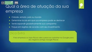 Qual a área de atuação da sua
empresa
 Cidade, estado, país ou mundo
 Determine locais em que sua empresa pode se destacar
 Tente expandir gradativamente sua campanha
 Foque em regiões de acordo com seu investimento
Dica Extra
Para empresas ou lojas físicas vale a pena se cadastrar no Google para
seu negócio (antigo Google Place)
 