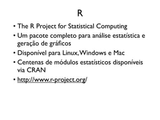 R
• The R Project for Statistical Computing
• Um pacote completo para análise estatística e
  geração de gráﬁcos
• Disponível para Linux, Windows e Mac
• Centenas de módulos estatísticos disponíveis
  via CRAN
• http://www.r-project.org/
 