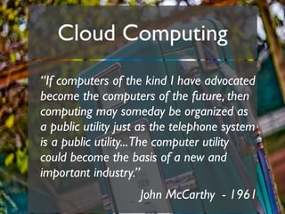 Cloud Computing
“If computers of the kind I have advocated
become the computers of the future, then
computing may someday be organized as
a public utility just as the telephone system
is a public utility...The computer utility
could become the basis of a new and
important industry.”
                    John McCarthy - 1961
 
