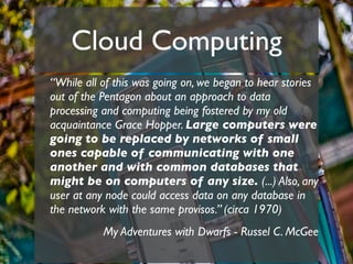 Cloud Computing
“While all of this was going on, we began to hear stories
out of the Pentagon about an approach to data
processing and computing being fostered by my old
acquaintance Grace Hopper. Large computers were
going to be replaced by networks of small
ones capable of communicating with one
another and with common databases that
might be on computers of any size. (...) Also, any
user at any node could access data on any database in
the network with the same provisos.” (circa 1970)
           My Adventures with Dwarfs - Russel C. McGee
 