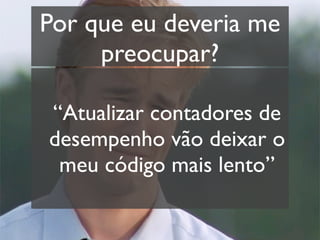 Por que eu deveria me
     preocupar?

“Atualizar contadores de
desempenho vão deixar o
 meu código mais lento”
 
