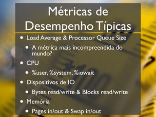 Métricas de
 Desempenho Típicas
• Load Average & Processor Queue Size
 • A métrica mais incompreendida do
    mundo?
• CPU
 • %user, %system, %iowait
• Dispositivos de IO
 • Bytes read/write & Blocks read/write
• Memória
 • Pages in/out & Swap in/out
 