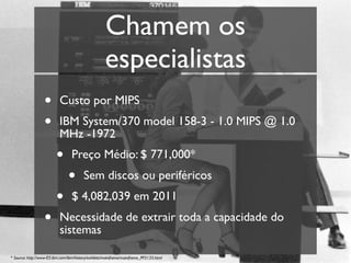 Chamem os
                                                    especialistas
                  •        Custo por MIPS
                  •        IBM System/370 model 158-3 - 1.0 MIPS @ 1.0
                           MHz -1972
                         •       Preço Médio: $ 771,000*
                                •       Sem discos ou periféricos
                         •       $ 4,082,039 em 2011
                  •        Necessidade de extrair toda a capacidade do
                           sistemas

* Source: http://www-03.ibm.com/ibm/history/exhibits/mainframe/mainframe_PP3135.html
 