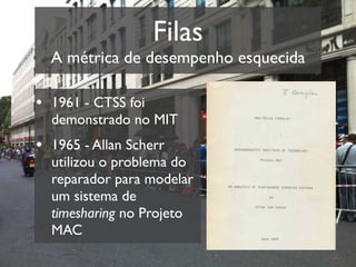 Filas
  A métrica de desempenho esquecida

• 1961 - CTSS foi
  demonstrado no MIT
• 1965 - Allan Scherr
  utilizou o problema do
  reparador para modelar
  um sistema de
  timesharing no Projeto
  MAC
 
