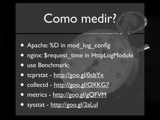 Como medir?

• Apache: %D in mod_log_conﬁg
• nginx: $request_time in HttpLogModule
• use Benchmark;
• tcprstat - http://goo.gl/0cbYx
• collectd - http://goo.gl/OXKG7
• metrics - http://goo.gl/gQFVM
• sysstat - http://goo.gl/2aLul
 