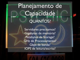 Planejamento de
   Capacidade
     QUANTOS?
 Servidores precisamos?
 Gigabytes de memória?
  Petabytes de Storage?
 GHz de Processamento?
     Gbps de banda?
 IOPS de leitura/escrita?
 