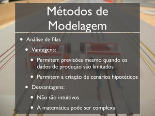 Métodos de
                Modelagem
•   Análise de ﬁlas

    •   Vantagens:

        •   Permitem previsões mesmo quando os
            dados de produção são limitados

        •   Permitem a criação de cenários hipotéticos

    •   Desvantagens:

        •   Não são intuitivos

        •   A matemática pode ser complexa
 