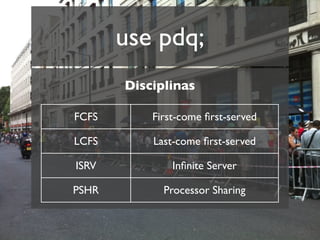use pdq;
       Disciplinas

FCFS       First-come ﬁrst-served

LCFS       Last-come ﬁrst-served

ISRV           Inﬁnite Server

PSHR         Processor Sharing
 