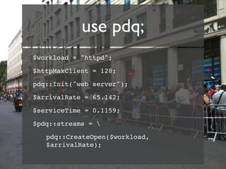 use pdq;
$workload = "httpd";

$httpMaxClient = 128;

pdq::Init("web server");

$arrivalRate = 65.142;

$serviceTime = 0.1159;

$pdq::streams = 

   pdq::CreateOpen($workload,
   $arrivalRate);
 