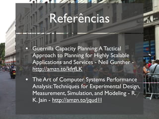 Referências

• Guerrilla Capacity Planning: A Tactical
  Approach to Planning for Highly Scalable
  Applications and Services - Neil Gunther -
  http://amzn.to/kfrfLK
• The Art of Computer Systems Performance
  Analysis: Techniques for Experimental Design,
  Measurement, Simulation, and Modeling - R.
  K. Jain - http://amzn.to/jqud1I
 