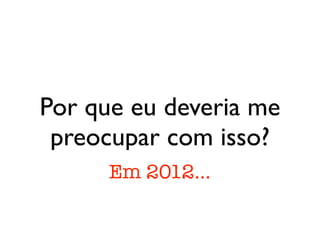 Por que eu deveria me
 preocupar com isso?
      Em 2012...
 