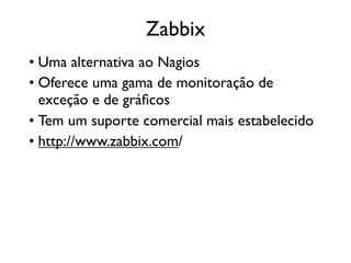 Zabbix
• Uma alternativa ao Nagios
• Oferece uma gama de monitoração de
  exceção e de gráﬁcos
• Tem um suporte comercial mais estabelecido
• http://www.zabbix.com/
 