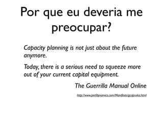 Por que eu deveria me
     preocupar?
Capacity planning is not just about the future
anymore.
Today, there is a serious need to squeeze more
out of your current capital equipment.
                    The Guerrilla Manual Online
                     http://www.perfdynamics.com/Manifesto/gcaprules.html
 