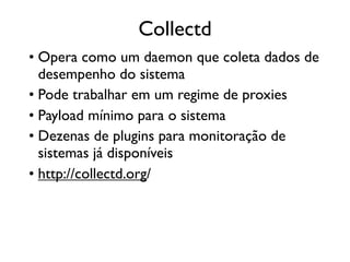 Collectd
• Opera como um daemon que coleta dados de
  desempenho do sistema
• Pode trabalhar em um regime de proxies
• Payload mínimo para o sistema
• Dezenas de plugins para monitoração de
  sistemas já disponíveis
• http://collectd.org/
 