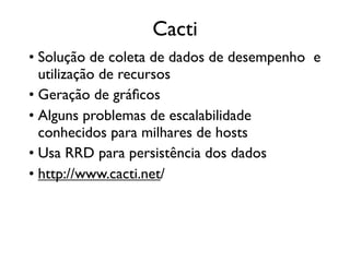 Cacti
• Solução de coleta de dados de desempenho e
  utilização de recursos
• Geração de gráﬁcos
• Alguns problemas de escalabilidade
  conhecidos para milhares de hosts
• Usa RRD para persistência dos dados
• http://www.cacti.net/
 