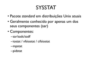 SYSSTAT
• Pacote standard em distribuições Unix atuais
• Geralmente conhecido por apenas um dos
  seus componentes (sar)
• Componentes:
  –sar/sadc/sadf
  –iostat / nfsiostat / cifsiostat
  –mpstat
  –pidstat
 