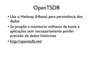 OpenTSDB
• Usa o Hadoop (Hbase) para persistência dos
  dados
• Se propõe a monitorar milhares de hosts e
  aplicações sem necessariamente perder
  precisão de dados históricos
• http://opentsdb.net/
 