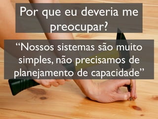 Por que eu deveria me
      preocupar?
“Nossos sistemas são muito
 simples, não precisamos de
planejamento de capacidade”
 