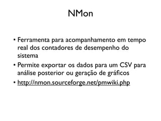 NMon

• Ferramenta para acompanhamento em tempo
  real dos contadores de desempenho do
  sistema
• Permite exportar os dados para um CSV para
  análise posterior ou geração de gráﬁcos
• http://nmon.sourceforge.net/pmwiki.php
 