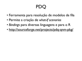 PDQ
• Ferramenta para resolução de modelos de ﬁla
• Permite a criação de what-if scenarios
• Bindings para diversas linguagens e para o R
• http://sourceforge.net/projects/pdq-qnm-pkg/
 