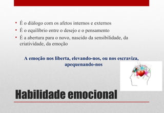 Habilidade emocional
• É o diálogo com os afetos internos e externos
• É o equilíbrio entre o desejo e o pensamento
• É a abertura para o novo, nascido da sensibilidade, da
criatividade, da emoção
A emoção nos liberta, elevando-nos, ou nos escraviza,
apequenando-nos
 