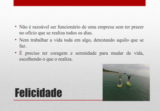 Felicidade
• Não é razoável ser funcionário de uma empresa sem ter prazer
no ofício que se realiza todos os dias.
• Nem trabalhar a vida toda em algo, detestando aquilo que se
faz.
• É preciso ter coragem e serenidade para mudar de vida,
escolhendo o que o realiza.
 