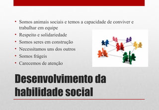 Desenvolvimento da
habilidade social
• Somos animais sociais e temos a capacidade de conviver e
trabalhar em equipe
• Respeito e solidariedade
• Somos seres em construção
• Necessitamos uns dos outros
• Somos frágeis
• Carecemos de atenção
 