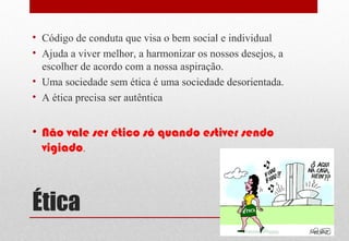 Ética
• Código de conduta que visa o bem social e individual
• Ajuda a viver melhor, a harmonizar os nossos desejos, a
escolher de acordo com a nossa aspiração.
• Uma sociedade sem ética é uma sociedade desorientada.
• A ética precisa ser autêntica
• Não vale ser ético só quando estiver sendo
vigiado.
 