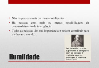 Humildade
• Não há pessoas mais ou menos inteligentes.
• Há pessoas com mais ou menos possibilidades de
desenvolvimento da inteligência.
• Todas as pessoas têm sua importância e podem contribuir para
melhorar o mundo.
 