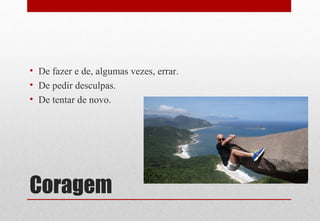 Coragem
• De fazer e de, algumas vezes, errar.
• De pedir desculpas.
• De tentar de novo.
 