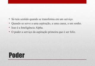Poder
• Só tem sentido quando se transforma em um serviço.
• Quando se serve a uma aspiração, a uma causa, a um sonho.
• Isso é a Inteligência Alpha.
• O poder a serviço da aspiração primeira que é ser feliz.
 