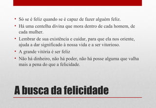 A busca da felicidade
• Só se é feliz quando se é capaz de fazer alguém feliz.
• Há uma centelha divina que mora dentro de cada homem, de
cada mulher.
• Lembrar de sua existência e cuidar, para que ela nos oriente,
ajuda a dar significado à nossa vida e a ser vitorioso.
• A grande vitória é ser feliz
• Não há dinheiro, não há poder, não há posse alguma que valha
mais a pena do que a felicidade.
 