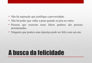 A busca da felicidade
• Não há aspiração que justifique a perversidade.
• Não há poder que valha a pena quando se pisa no outro.
• Pessoas que exercem esses falsos poderes são pessoas
atormentadas.
• Ninguém que pratica uma injustiça pode ser feliz com seu ato.
 