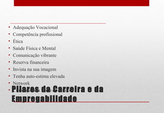 Pilares da Carreira e da
Empregabilidade
• Adequação Vocacional
• Competência profissional
• Ética
• Saúde Física e Mental
• Comunicação vibrante
• Reserva financeira
• Invista na sua imagem
• Tenha auto-estima elevada
• Network
• Construa uma visão de futuro
 
