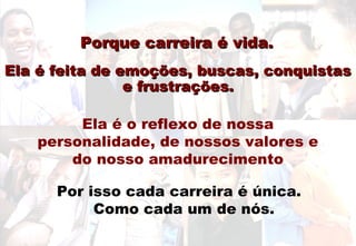 Porque carreira é vida.Porque carreira é vida.
Ela é feita de emoções, buscas, conquistasEla é feita de emoções, buscas, conquistas
e frustrações.e frustrações.
Ela é o reflexo de nossa
personalidade, de nossos valores e
do nosso amadurecimento
Por isso cada carreira é única.
Como cada um de nós.
 