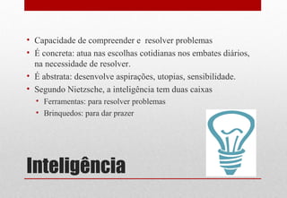 Inteligência
• Capacidade de compreender e resolver problemas
• É concreta: atua nas escolhas cotidianas nos embates diários,
na necessidade de resolver.
• É abstrata: desenvolve aspirações, utopias, sensibilidade.
• Segundo Nietzsche, a inteligência tem duas caixas
• Ferramentas: para resolver problemas
• Brinquedos: para dar prazer
 