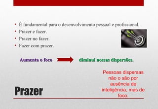 Prazer
• É fundamental para o desenvolvimento pessoal e profissional.
• Prazer e fazer.
• Prazer no fazer.
• Fazer com prazer.
Aumenta o focoAumenta o foco diminui nossas dispersões.diminui nossas dispersões.
Pessoas dispersas
não o são por
ausência de
inteligência, mas de
foco.
 