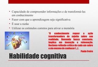 Habilidade cognitiva
• Capacidade de compreender informações e de transformá-las
em conhecimento
• Fazer com que a aprendizagem seja significativa
• É usar a razão
• Utilizar os estímulos corretos para ativar a memória
“O conhecimento requer a ação
transformadora do sujeito sobre sua
realidade. Demanda busca constante.
Implica em invenção e reinvenção.
Reclama reflexão crítica de cada um sobre
o ato mesmo de conhecer [...].
Paulo Freire
 
