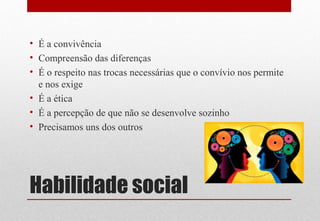 Habilidade social
• É a convivência
• Compreensão das diferenças
• É o respeito nas trocas necessárias que o convívio nos permite
e nos exige
• É a ética
• É a percepção de que não se desenvolve sozinho
• Precisamos uns dos outros
 