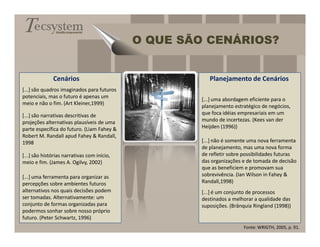 Gestão empresarial


                                             O QUE SÃO CENÁRIOS?


              Cenários                                  Planejamento de Cenários
[...] são quadros imaginados para futuros
potenciais, mas o futuro é apenas um
                                                     [...] uma abordagem eficiente para o
meio e não o fim. (Art Kleiner,1999)
                                                     planejamento estratégico de negócios,
[...] são narrativas descritivas de                  que foca idéias empresariais em um
projeções alternativas plausíveis de uma             mundo de incertezas. (Kees van der
parte específica do futuro. (Liam Fahey &            Heijden (1996))
Robert M. Randall apud Fahey & Randall,
1998                                                 [...] não é somente uma nova ferramenta
                                                     de planejamento, mas uma nova forma
[...] são histórias narrativas com início,           de refletir sobre possibilidades futuras
meio e fim. (James A. Ogilvy, 2002)                  das organizações e de tomada de decisão
                                                     que as beneficiem e promovam sua
[...] uma ferramenta para organizar as               sobrevivência. (Ian Wilson in Fahey &
percepções sobre ambientes futuros                   Randall,1998)
alternativos nos quais decisões podem                [...] é um conjunto de processos
ser tomadas. Alternativamente: um                    destinados a melhorar a qualidade das
conjunto de formas organizadas para                  suposições. (Brânquia Ringland (1998))
podermos sonhar sobre nosso próprio
futuro. (Peter Schwartz, 1996)
                                                                      Fonte: WRIGTH, 2005, p. 91.
 
